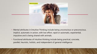 • Mental attributes in Intuitive Thinking include being unconscious or preconscious,
implicit, automatic in action, with low effort, rapid or automatic, experiential,
impulsive and is being shared with animals.
• Functional attributes of intuitive thinking include being practical, concrete,
parallel, heuristic, holistic, and independent of general intelligence
 