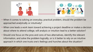 • When it comes to solving an everyday, practical problem, should the problem be
approached analytically or intuitively?
• When one leads a work team toward achieving a project deadline or makes a decision
about where to attend college, will analysis or intuition lead to a better solution?
• Should one focus on the pros and cons of two alternatives, identify the relevant
information, and solve the problem logically, or is it better to rely on an intuitive
approach in which one trusts one’s feelings and hunches about the situation?
 