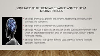 SOME FACTS TO DIFFERENTIATE STRATEGIC ANALYSIS FROM
INTUITIVE THINKING
• Strategic analysis is a process that involves researching an organization's
business and operations
• Strategic analysis is extremely analytical and rational.
• Strategic Analysis is a process of research on the business environment within
which an organization operates and, on the organization, itself, in order to
formulate strategy.
• Strategic thinking: This type of thinking uses analytical thinking to create
solutions to problems.
 