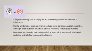 • Analytical thinking: This is simply the act of breaking down data into useful
information.
• Mental attributes of Strategic Analysis include being conscious, explicit, in control,
with high effort but slow on action, rational, reflective, and uniquely humans.
• Functional attributes include being analytical, theoretical, sequential, rule-based,
analytical and is linked to general intelligence.
 