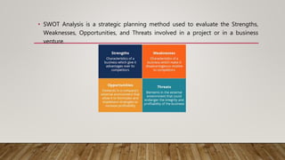 • SWOT Analysis is a strategic planning method used to evaluate the Strengths,
Weaknesses, Opportunities, and Threats involved in a project or in a business
venture.
 
