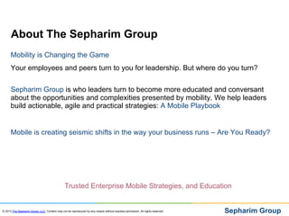 About The Sepharim Group
      Mobility is Changing the Game
      Your employees and peers turn to you for leadership. But where do you turn?


      Sepharim Group is who leaders turn to become more educated and conversant
      about the opportunities and complexities presented by mobility. We help leaders
      build actionable, agile and practical strategies: A Mobile Playbook


      Mobile is creating seismic shifts in the way your business runs – Are You Ready?




                                               Trusted Enterprise Mobile Strategies, and Education


© 2013 The Sepharim Group, LLC. Content may not be reproduced by any means without express permission. All rights reserved.   Sepharim Group
 