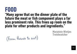 FOOD
Many agree that on the dinner plate of the
future the meat or ?sh component plays a far
less prominent role. This frees up room on the
plate for other products and ingredients.
                                Marjolein Wintjes
                                Trendwatcher
(From ?ower to root)
 