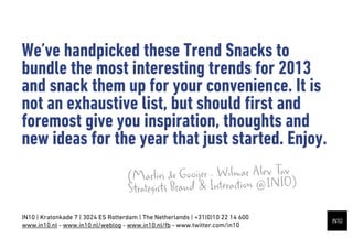 Weve handpicked these Trend Snacks to
bundle the most interesting trends for 2013
and snack them up for your convenience. It is
not an exhaustive list, but should ?rst and
foremost give you inspiration, thoughts and
new ideas for the year that just started. Enjoy.
                                    (Mar   lies de Gooijer - Wilmar Alex Tax )
                                    Strategists Brand & Interaction @IN10
IN10 | Kratonkade 7 | 3024 ES Rotterdam | The Netherlands | +31(0)10 22 14 600
www.in10.nl - www.in10.nl/weblog - www.in10.nl/fb - www.twitter.com/in10
 