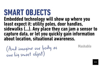 SMART OBJECTS
Embedded technology will show up where you
least expect it: utility poles, door handles,
sidewalks (...). Any place they can jam a sensor to
capture data, or let you quickly gain information
about location, situational awareness.
 (And   imagine our body as             Mashable

 one big smart object)
 