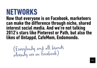 NETWORKS
Now that everyone is on Facebook, marketeers
can make the di?erence through niche, shared
interest social media. And were not talking
2012s stars like Pinterest or Path, but also the
likes of Untappd, CafeMom, Endomondo.

   ( Everybody and all brands
   alr eady are on Facebook)
 