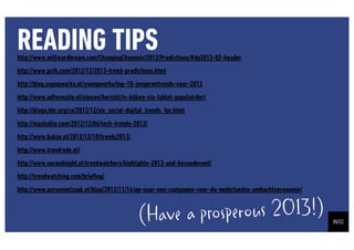 READING TIPS
http://www.millwardbrown.com/ChangingChannels/2012/Predictions/#dp2013-02-header
http://www.psfk.com/2012/12/2013-trend-predictions.html
http://blog.youngworks.nl/youngworks/top-10-jongerentrends-voor-2013
http://www.adformatie.nl/nieuws/bericht/tv-kijken-via-tablet-populairder/
http://blogs.hbr.org/cs/2012/12/six_social-digital_trends_for.html
http://mashable.com/2012/12/06/tech-trends-2013/
http://www.bakas.nl/2012/12/10/trends2013/
http://www.trendrede.nl/
http://www.secondsight.nl/trendwatchers/highlights-2013-and-beyondevent/
http://trendwatching.com/brie?ng/
http://www.personeelzaak.nl/blog/2012/11/14/op-naar-een-campagne-voor-de-nederlandse-ambachtseconomie/


                                               (Have a prosperous 2013!)
 