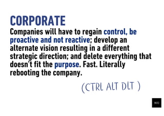 CORPORATE
Companies will have to regain control, be
proactive and not reactive; develop an
alternate vision resulting in a di?erent
strategic direction; and delete everything that
doesnt ?t the purpose. Fast. Literally
rebooting the company.
                       (CTRL ALT DLT )
 