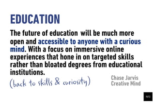 EDUCATION
The future of education will be much more
open and accessible to anyone with a curious
mind. With a focus on immersive online
experiences that hone in on targeted skills
rather than bloated degrees from educational
institutions.
                                 Chase Jarvis
(back to skills & curiosity)     Creative Mind
 