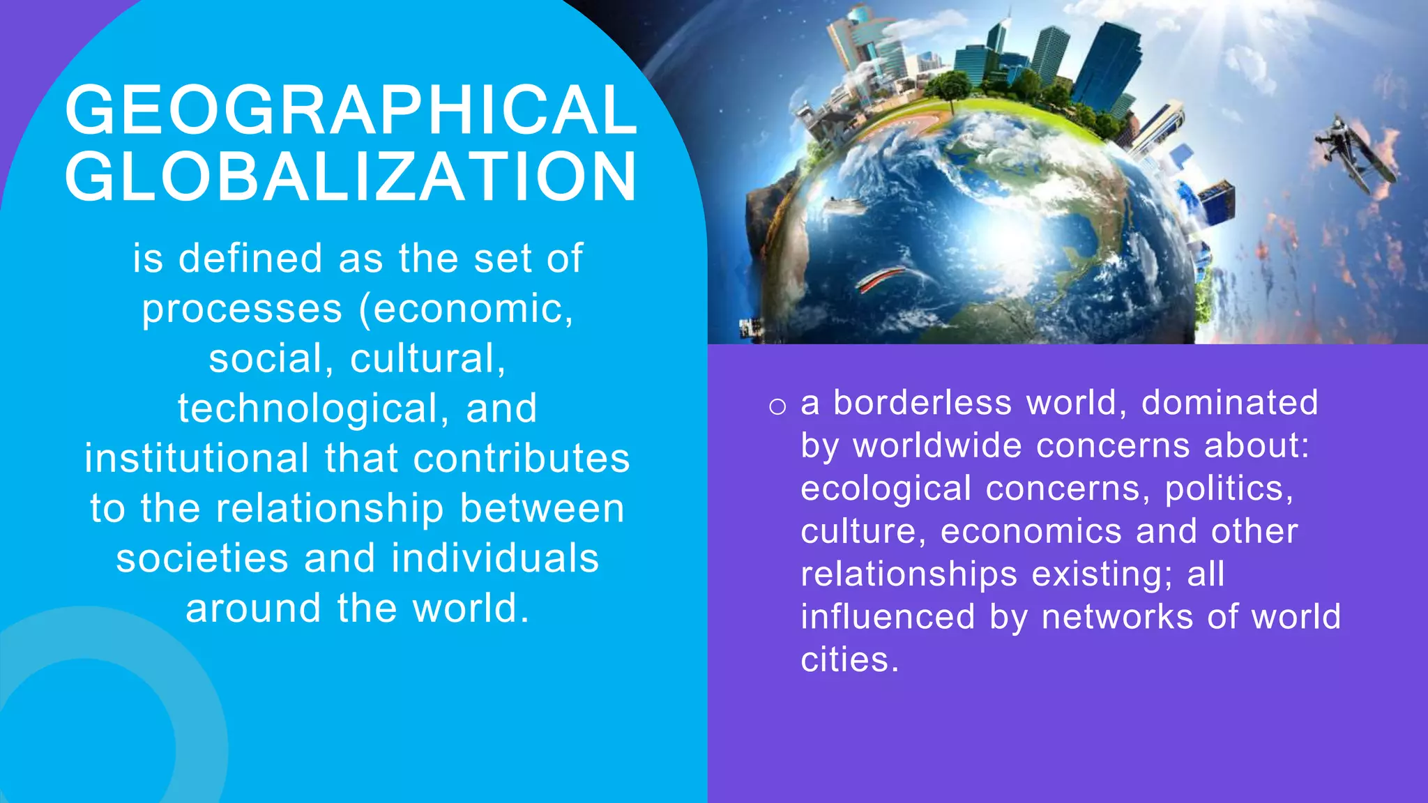 GEOGRAPHICAL
GLOBALIZATION
is defined as the set of
processes (economic,
social, cultural,
technological, and
institutional that contributes
to the relationship between
societies and individuals
around the world.
o a borderless world, dominated
by worldwide concerns about:
ecological concerns, politics,
culture, economics and other
relationships existing; all
influenced by networks of world
cities.
 