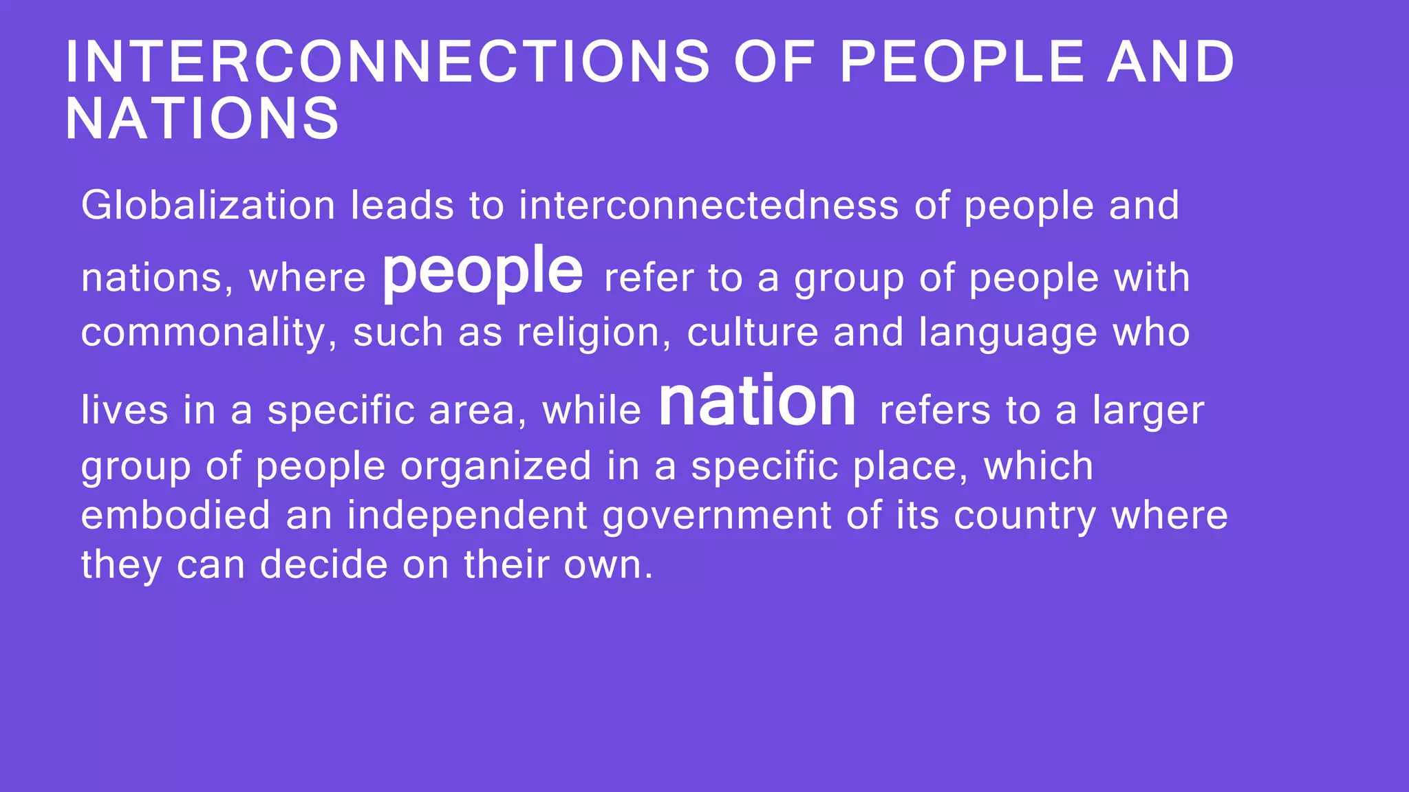 INTERCONNECTIONS OF PEOPLE AND
NATIONS
Globalization leads to interconnectedness of people and
nations, where people refer to a group of people with
commonality, such as religion, culture and language who
lives in a specific area, while nation refers to a larger
group of people organized in a specific place, which
embodied an independent government of its country where
they can decide on their own.
 