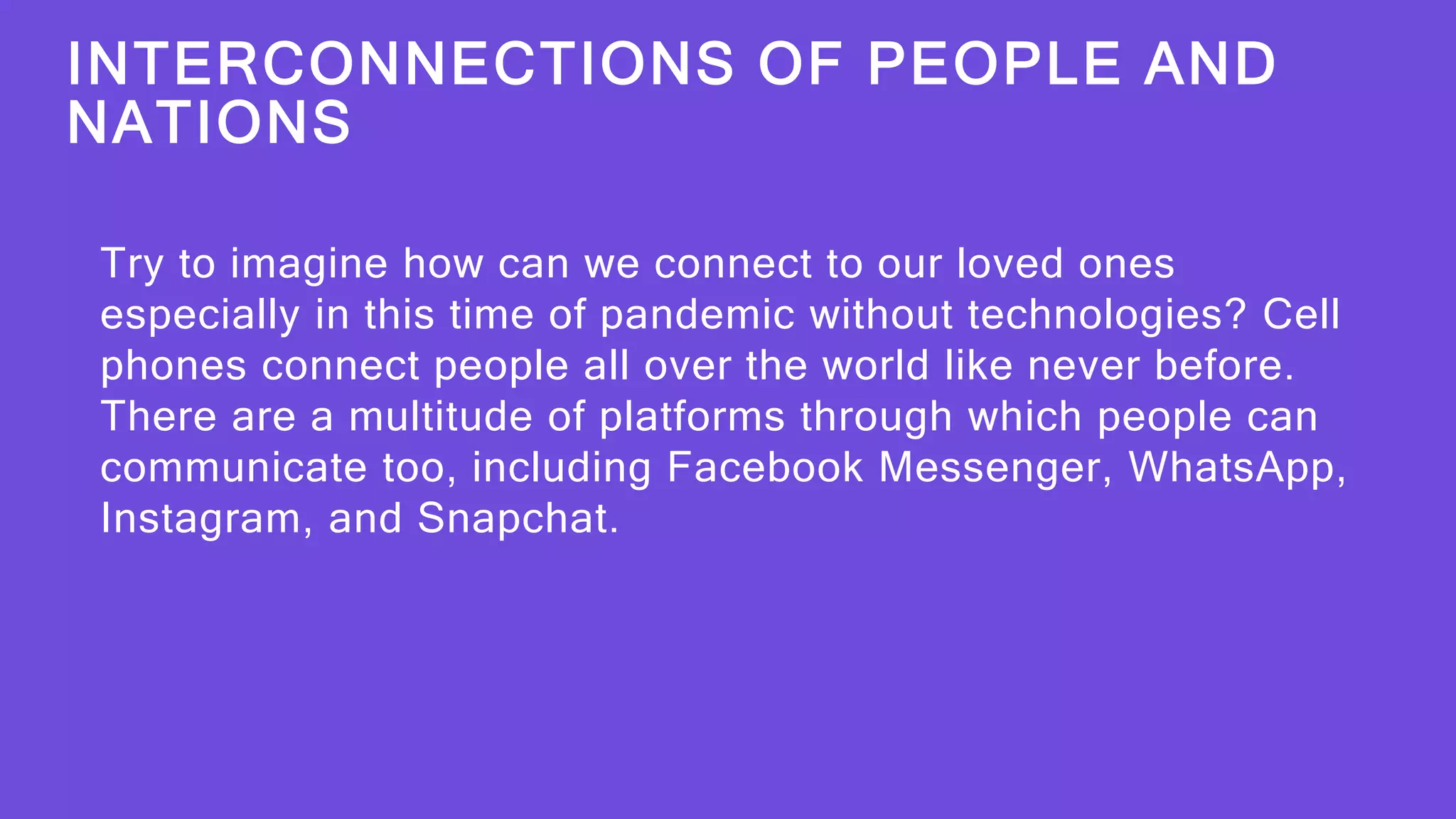 INTERCONNECTIONS OF PEOPLE AND
NATIONS
Try to imagine how can we connect to our loved ones
especially in this time of pandemic without technologies? Cell
phones connect people all over the world like never before.
There are a multitude of platforms through which people can
communicate too, including Facebook Messenger, WhatsApp,
Instagram, and Snapchat.
 