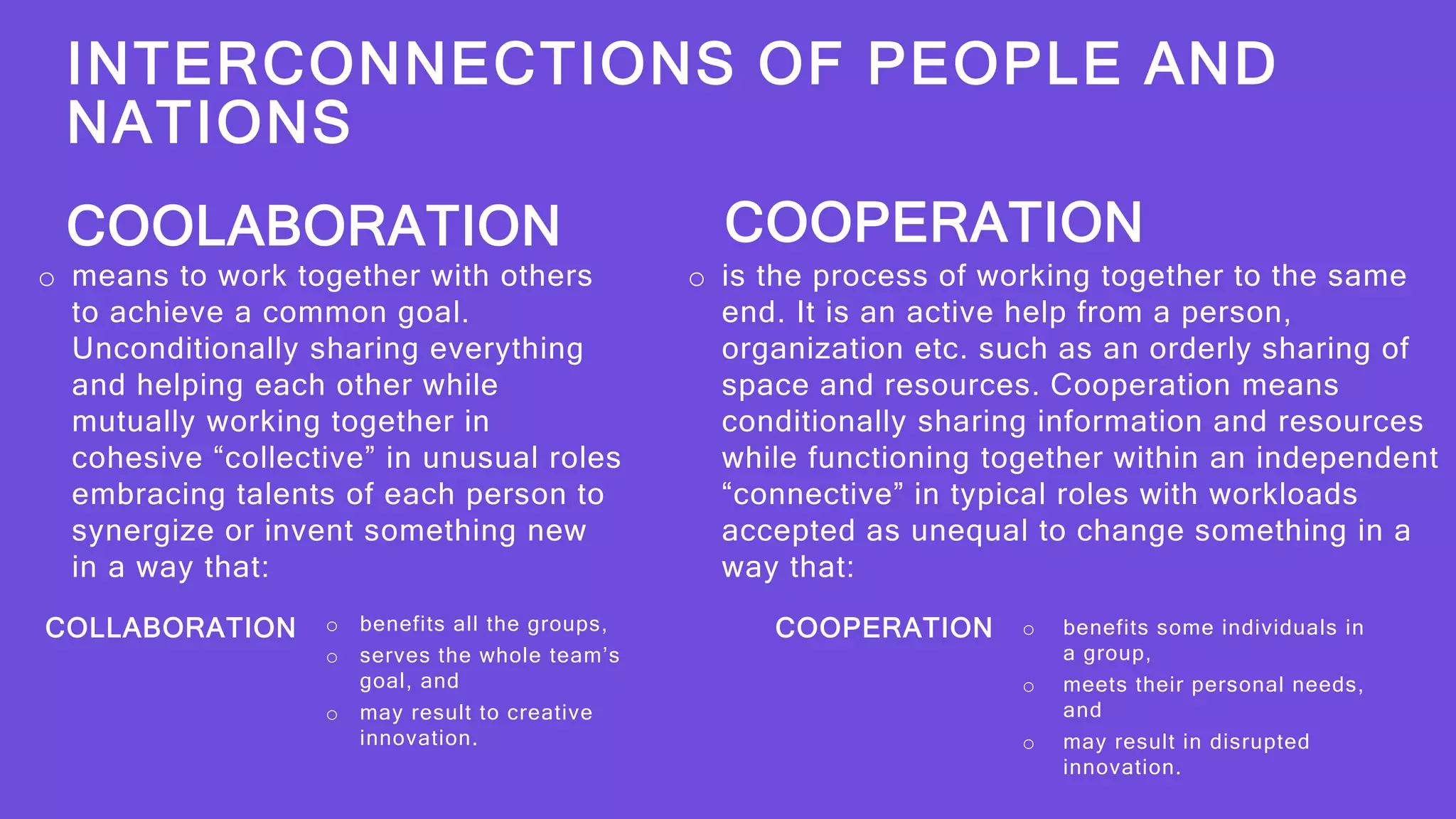 INTERCONNECTIONS OF PEOPLE AND
NATIONS
COLLABORATION o benefits all the groups,
o serves the whole team’s
goal, and
o may result to creative
innovation.
COOPERATION o benefits some individuals in
a group,
o meets their personal needs,
and
o may result in disrupted
innovation.
o means to work together with others
to achieve a common goal.
Unconditionally sharing everything
and helping each other while
mutually working together in
cohesive “collective” in unusual roles
embracing talents of each person to
synergize or invent something new
in a way that:
COOLABORATION
o is the process of working together to the same
end. It is an active help from a person,
organization etc. such as an orderly sharing of
space and resources. Cooperation means
conditionally sharing information and resources
while functioning together within an independent
“connective” in typical roles with workloads
accepted as unequal to change something in a
way that:
COOPERATION
 