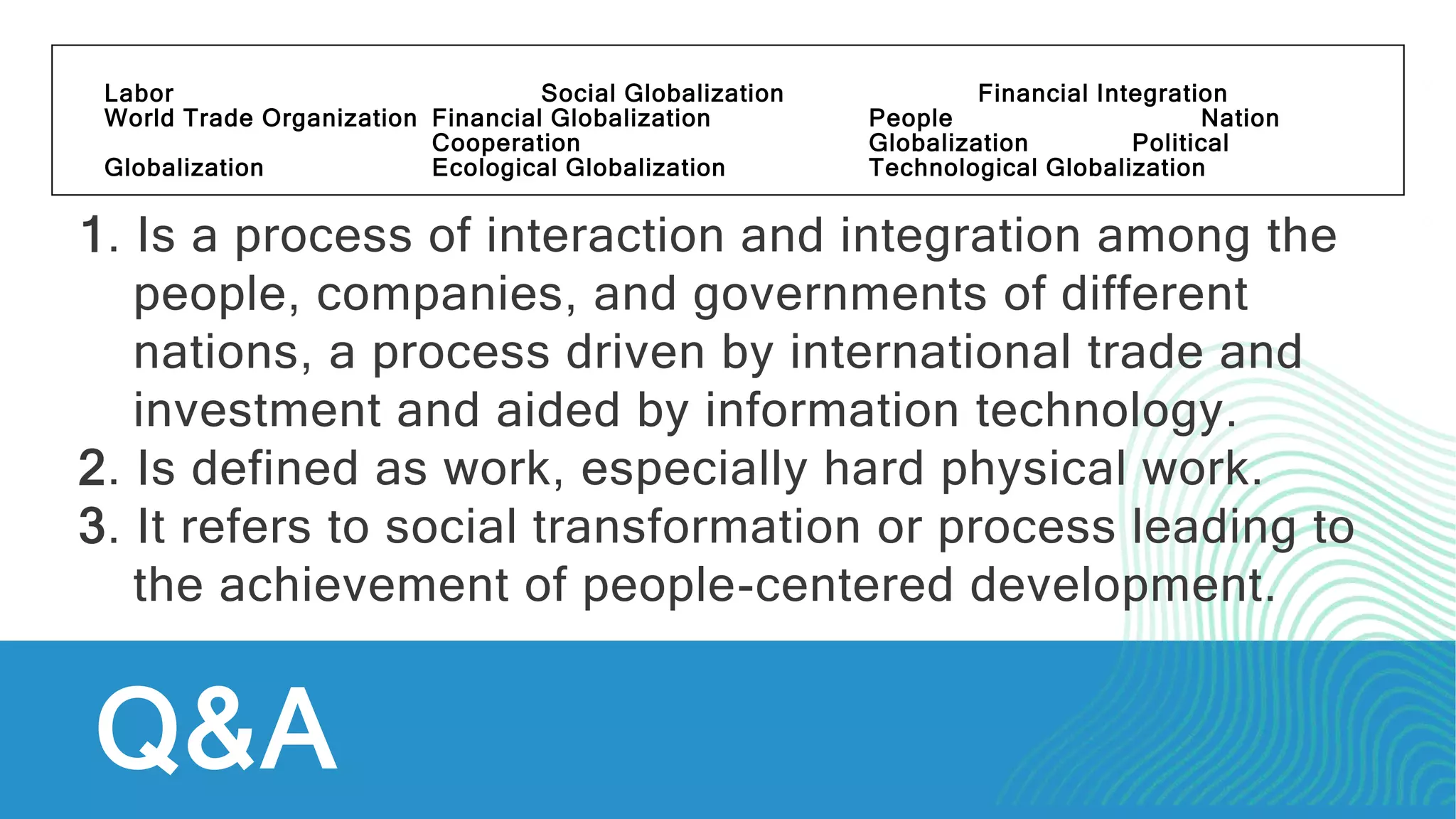 Q&A
Labor Social Globalization Financial Integration
World Trade Organization Financial Globalization People Nation
Cooperation Globalization Political
Globalization Ecological Globalization Technological Globalization
1. Is a process of interaction and integration among the
people, companies, and governments of different
nations, a process driven by international trade and
investment and aided by information technology.
2. Is defined as work, especially hard physical work.
3. It refers to social transformation or process leading to
the achievement of people-centered development.
 