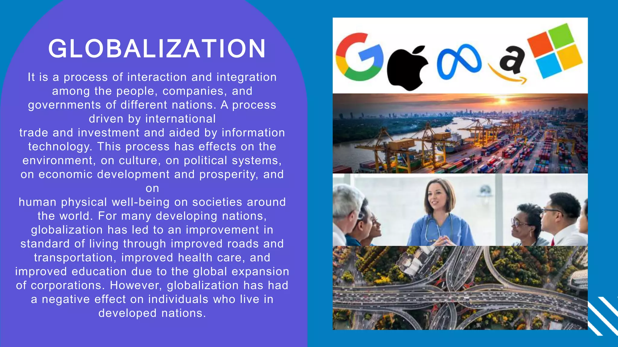 GLOBALIZATION
It is a process of interaction and integration
among the people, companies, and
governments of different nations. A process
driven by international
trade and investment and aided by information
technology. This process has effects on the
environment, on culture, on political systems,
on economic development and prosperity, and
on
human physical well-being on societies around
the world. For many developing nations,
globalization has led to an improvement in
standard of living through improved roads and
transportation, improved health care, and
improved education due to the global expansion
of corporations. However, globalization has had
a negative effect on individuals who live in
developed nations.
 