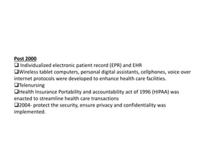 Post 2000
 Individualized electronic patient record (EPR) and EHR
Wireless tablet computers, personal digital assistants, cellphones, voice over
internet protocols were developed to enhance health care facilities.
Telenursing
Health Insurance Portability and accountability act of 1996 (HIPAA) was
enacted to streamline health care transactions
2004- protect the security, ensure privacy and confidentiality was
implemented.
 