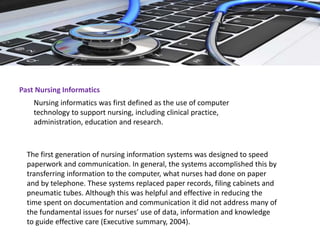 Past Nursing Informatics
Nursing informatics was first defined as the use of computer
technology to support nursing, including clinical practice,
administration, education and research.
The first generation of nursing information systems was designed to speed
paperwork and communication. In general, the systems accomplished this by
transferring information to the computer, what nurses had done on paper
and by telephone. These systems replaced paper records, filing cabinets and
pneumatic tubes. Although this was helpful and effective in reducing the
time spent on documentation and communication it did not address many of
the fundamental issues for nurses’ use of data, information and knowledge
to guide effective care (Executive summary, 2004).
 