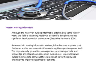 Present Nursing Informatics
Although the history of nursing informatics extends only some twenty
years, the field is advancing rapidly as a scientific discipline and has
significant implications for patient care (Executive Summary, 2004).
As research in nursing informatics evolves, it has become apparent that
the issues are far more complex than reducing time spent on paper work.
The high-intensity generation, management, processing of data and
knowledge are integral components of nursing care. Informatics gives
nurses the means to carry out these aspects of care efficiently and
effectively to improve outcomes for patients.
 