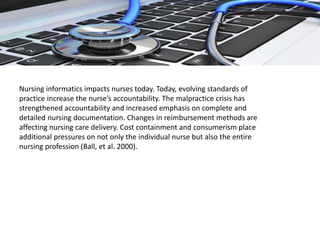 Nursing informatics impacts nurses today. Today, evolving standards of
practice increase the nurse’s accountability. The malpractice crisis has
strengthened accountability and increased emphasis on complete and
detailed nursing documentation. Changes in reimbursement methods are
affecting nursing care delivery. Cost containment and consumerism place
additional pressures on not only the individual nurse but also the entire
nursing profession (Ball, et al. 2000).
 