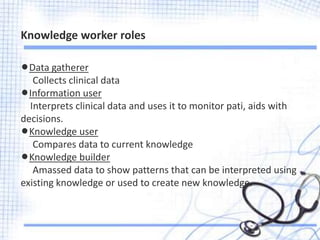 lData gatherer
Collects clinical data
lInformation user
Interprets clinical data and uses it to monitor pati, aids with
decisions.
lKnowledge user
Compares data to current knowledge
lKnowledge builder
Amassed data to show patterns that can be interpreted using
existing knowledge or used to create new knowledge.
Knowledge worker roles
 