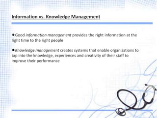 lGood information management provides the right information at the
right time to the right people
lKnowledge management creates systems that enable organizations to
tap into the knowledge, experiences and creativity of their staff to
improve their performance
Information vs. Knowledge Management
 