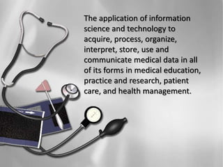 The application of information
science and technology to
acquire, process, organize,
interpret, store, use and
communicate medical data in all
of its forms in medical education,
practice and research, patient
care, and health management.
 