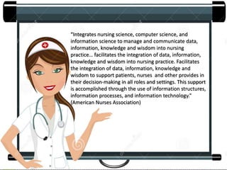 “Integrates nursing science, computer science, and
information science to manage and communicate data,
information, knowledge and wisdom into nursing
practice… facilitates the integration of data, information,
knowledge and wisdom into nursing practice. Facilitates
the integration of data, information, knowledge and
wisdom to support patients, nurses and other provides in
their decision-making in all roles and settings. This support
is accomplished through the use of information structures,
information processes, and information technology.”
(American Nurses Association)
 