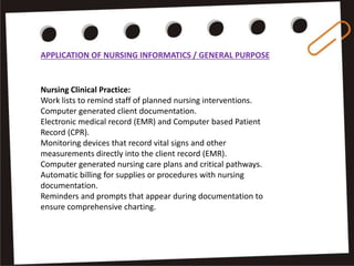 APPLICATION OF NURSING INFORMATICS / GENERAL PURPOSE
Nursing Clinical Practice:
Work lists to remind staff of planned nursing interventions.
Computer generated client documentation.
Electronic medical record (EMR) and Computer based Patient
Record (CPR).
Monitoring devices that record vital signs and other
measurements directly into the client record (EMR).
Computer generated nursing care plans and critical pathways.
Automatic billing for supplies or procedures with nursing
documentation.
Reminders and prompts that appear during documentation to
ensure comprehensive charting.
 