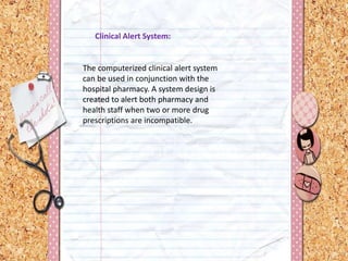 Clinical Alert System:
The computerized clinical alert system
can be used in conjunction with the
hospital pharmacy. A system design is
created to alert both pharmacy and
health staff when two or more drug
prescriptions are incompatible.
 