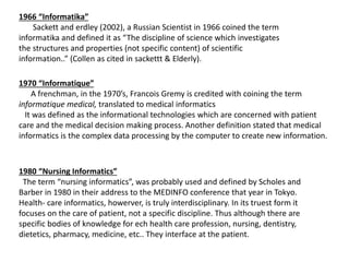 1966 “Informatika”
Sackett and erdley (2002), a Russian Scientist in 1966 coined the term
informatika and defined it as “The discipline of science which investigates
the structures and properties (not specific content) of scientific
information..” (Collen as cited in sackettt & Elderly).
1970 “Informatique”
A frenchman, in the 1970’s, Francois Gremy is credited with coining the term
informatique medical, translated to medical informatics
It was defined as the informational technologies which are concerned with patient
care and the medical decision making process. Another definition stated that medical
informatics is the complex data processing by the computer to create new information.
1980 “Nursing Informatics”
The term “nursing informatics”, was probably used and defined by Scholes and
Barber in 1980 in their address to the MEDINFO conference that year in Tokyo.
Health- care informatics, howerver, is truly interdisciplinary. In its truest form it
focuses on the care of patient, not a specific discipline. Thus although there are
specific bodies of knowledge for ech health care profession, nursing, dentistry,
dietetics, pharmacy, medicine, etc.. They interface at the patient.
 
