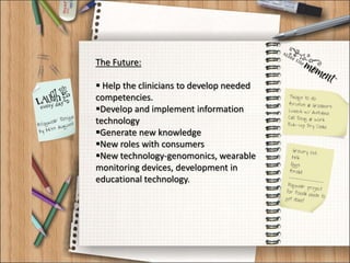The Future:
 Help the clinicians to develop needed
competencies.
Develop and implement information
technology
Generate new knowledge
New roles with consumers
New technology-genomonics, wearable
monitoring devices, development in
educational technology.
 