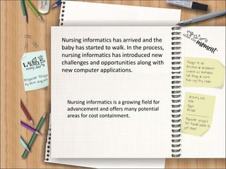 Nursing informatics has arrived and the
baby has started to walk. In the process,
nursing informatics has introduced new
challenges and opportunities along with
new computer applications.
Nursing informatics is a growing field for
advancement and offers many potential
areas for cost containment.
 
