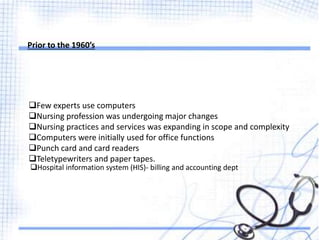 Prior to the 1960’s
Few experts use computers
Nursing profession was undergoing major changes
Nursing practices and services was expanding in scope and complexity
Computers were initially used for office functions
Punch card and card readers
Teletypewriters and paper tapes.
Hospital information system (HIS)- billing and accounting dept
 