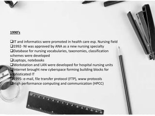 1990’s
IT and informatics were promoted in health care esp. Nursing field
1992- NI was approved by ANA as a new nursing specialty
Database for nursing vocabularies, taxonomies, classification
schemes were developed
Laptops, notebooks
Workstation and LAN were developed for hospital nursing units
Internet brought new cyberspace forming building blocks for
sophisticated IT
1995- e-mail, file transfer protocol (FTP), www protocols
High performance computing and communication (HPCC)
 
