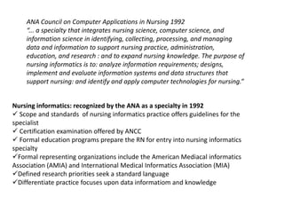 ANA Council on Computer Applications in Nursing 1992
“... a specialty that integrates nursing science, computer science, and
information science in identifying, collecting, processing, and managing
data and information to support nursing practice, administration,
education, and research : and to expand nursing knowledge. The purpose of
nursing informatics is to: analyze information requirements; designs,
implement and evaluate information systems and data structures that
support nursing: and identify and apply computer technologies for nursing.”
Nursing informatics: recognized by the ANA as a specialty in 1992
 Scope and standards of nursing informatics practice offers guidelines for the
specialist
 Certification examination offered by ANCC
 Formal education programs prepare the RN for entry into nursing informatics
specialty
Formal representing organizations include the American Mediacal informatics
Association (AMIA) and International Medical Informatics Association (MIA)
Defined research priorities seek a standard language
Differentiate practice focuses upon data informatiom and knowledge
 