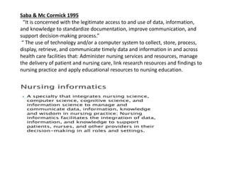 Saba & Mc Cormick 1995
“It is concerned with the legitimate access to and use of data, information,
and knowledge to standardize documentation, improve communication, and
support decision-making process.”
“ The use of technology and/or a computer system to collect, store, process,
display, retrieve, and communicate timely data and information in and across
health care facilities that: Administer nursing services and resources, manage
the delivery of patient and nursing care, link research resources and findings to
nursing practice and apply educational resources to nursing education.
 