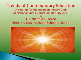 Trends of Contemporary Education
   A session for the members Rotary Club
  At National Burns Centre on 30th July 2011
                      By
            Dr. Nicholas Correa
  Director, New Horizon Scholars School
 