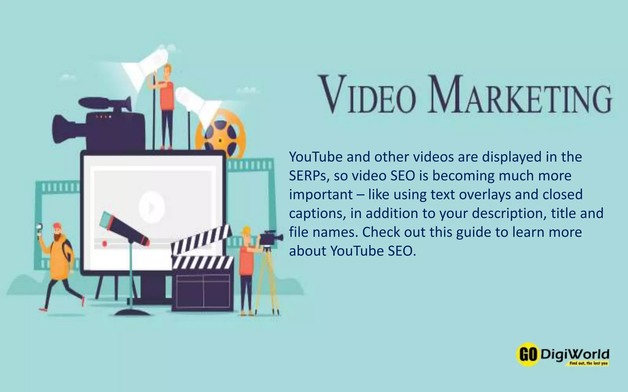 YouTube and other videos are displayed in the
SERPs, so video SEO is becoming much more
important – like using text overlays and closed
captions, in addition to your description, title and
file names. Check out this guide to learn more
about YouTube SEO.