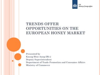 TRENDS OFFER
OPPORTUNITIES ON THE
EUROPEAN HONEY MARKET
Presented by
Kaung Htut Aung (Mr.)
Deputy Superintendent
Department of Trade Promotion and Consumer Affairs
Ministry of Commerce
 