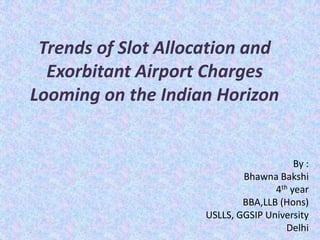 Trends of Slot Allocation and
Exorbitant Airport Charges
Looming on the Indian Horizon
By :
Bhawna Bakshi
4th year
BBA,LLB (Hons)
USLLS, GGSIP University
Delhi
 