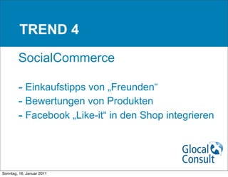TREND 4

        SocialCommerce

        - Einkaufstipps von „Freunden“
        - Bewertungen von Produkten
        - Facebook „Like-it“ in den Shop integrieren



Sonntag, 16. Januar 2011
 