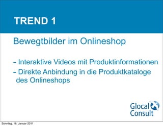 TREND 1

        Bewegtbilder im Onlineshop

        - Interaktive Videos mit Produktinformationen
        - Direkte Anbindung in die Produktkataloge
          des Onlineshops




Sonntag, 16. Januar 2011
 