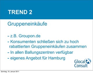 TREND 2

        Gruppeneinkäufe

        - z.B. Groupon.de
        - Konsumenten schließen sich zu hoch
         rabattierten Gruppeneinkäufen zusammen
        - In allen Ballungszentren verfügbar
        - eigenes Angebot für Hamburg

Sonntag, 16. Januar 2011
 