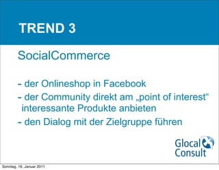 TREND 3

        SocialCommerce

        - der Onlineshop in Facebook
        - der Community direkt am „point of interest“
         interessante Produkte anbieten
        - den Dialog mit der Zielgruppe führen


Sonntag, 16. Januar 2011
 