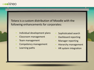 Totara is a custom distribution of Moodle with the
following enhancements for corporates:

   •   Individual development plans   •   Sophisticated search
   •   Classroom management           •   Dashboard reporting
   •   Team management                •   Manager reporting
   •   Competency management          •   Hierarchy management
   •   Learning paths                 •   HR system integration
 