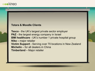 Totara & Moodle Clients

Tesco - the UK’s largest private sector employer
PAZ - the largest energy company in Israel
BMI healthcare - UK’s number 1 private hospital group
Nike – major retailer
Victim Support - Serving over 70 locations in New Zealand
Michelin – for all dealers in China
Timberland – Major retailer
 