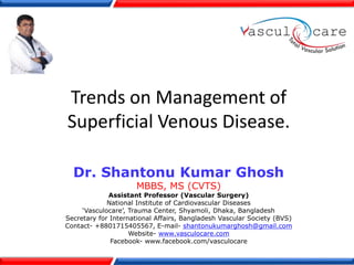 Trends on Management of
Superficial Venous Disease.
Dr. Shantonu Kumar Ghosh
MBBS, MS (CVTS)
Assistant Professor (Vascular Surgery)
National Institute of Cardiovascular Diseases
‘Vasculocare’, Trauma Center, Shyamoli, Dhaka, Bangladesh
Secretary for International Affairs, Bangladesh Vascular Society (BVS)
Contact- +8801715405567, E-mail- shantonukumarghosh@gmail.com
Website- www.vasculocare.com
Facebook- www.facebook.com/vasculocare
 