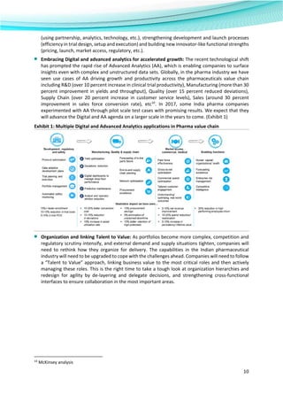  
10 
 
(using partnership, analytics, technology, etc.), strengthening development and launch processes 
(efficiency in trial design, setup and execution) and building new innovator‐like functional strengths 
(pricing, launch, market access, regulatory, etc.). 
■ Embracing Digital and advanced analytics for accelerated growth: The recent technological shift 
has prompted the rapid rise of Advanced Analytics (AA), which is enabling companies to surface 
insights even with complex and unstructured data sets. Globally, in the pharma industry we have 
seen  use  cases  of  AA  driving  growth  and  productivity  across  the  pharmaceuticals  value  chain 
including R&D (over 10 percent increase in clinical trial productivity), Manufacturing (more than 30 
percent improvement in yields and throughput), Quality (over 15 percent reduced deviations), 
Supply  Chain  (over  20  percent  increase  in  customer  service  levels),  Sales  (around  30  percent 
improvement  in  sales  force  conversion  rate),  etc10
.  In  2017,  some  India  pharma  companies 
experimented with AA through pilot scale test cases with promising results. We expect that they 
will advance the Digital and AA agenda on a larger scale in the years to come. (Exhibit 1) 
Exhibit 1: Multiple Digital and Advanced Analytics applications in Pharma value chain 
■ Organization and linking Talent to Value: As portfolios become more complex, competition and 
regulatory scrutiny intensify, and external demand and supply situations tighten, companies will 
need  to  rethink  how  they  organize  for  delivery.  The  capabilities  in  the  Indian  pharmaceutical 
industry will need to be upgraded to cope with the challenges ahead. Companies will need to follow 
a “Talent to Value” approach, linking business value to the most critical roles and then actively 
managing these roles. This is the right time to take a tough look at organization hierarchies and 
redesign  for  agility  by  de‐layering  and  delegate  decisions,  and  strengthening  cross‐functional 
interfaces to ensure collaboration in the most important areas. 
                                                            
10
 McKinsey analysis 
 