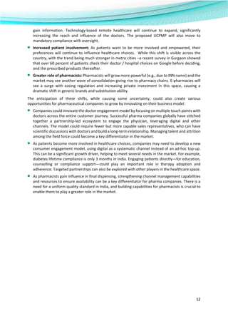  
12 
 
gain  information.  Technology‐based  remote  healthcare  will  continue  to  expand,  significantly 
increasing  the  reach  and  influence  of  the  doctors.  The  proposed  UCPMP  will  also  move  to 
mandatory compliance with oversight.  
■ Increased  patient  involvement:  As  patients  want  to  be  more  involved  and  empowered,  their 
preferences will continue to influence healthcare choices.  While this shift is visible across the 
country, with the trend being much stronger in metro cities –a recent survey in Gurgaon showed 
that over 60 percent of patients check their doctor / hospital choices on Google before deciding, 
and the prescribed products thereafter.  
■ Greater role of pharmacists: Pharmacists will grow more powerful (e.g., due to INN name) and the 
market may see another wave of consolidation giving rise to pharmacy chains. E‐pharmacies will 
see  a  surge  with  easing  regulation  and  increasing  private  investment  in  this  space,  causing  a 
dramatic shift in generic brands and substitution ability.  
The  anticipation  of  these  shifts,  while  causing  some  uncertainty,  could  also  create  various 
opportunities for pharmaceutical companies to grow by innovating on their business model. 
■ Companies could innovate the doctor engagement model by focusing on multiple touch points with 
doctors across the entire customer journey. Successful pharma companies globally have stitched 
together  a  partnership‐led  ecosystem  to  engage  the  physician,  leveraging  digital  and  other 
channels. The model could require fewer but more capable sales representatives, who can have 
scientific discussions with doctors and build a long‐term relationship. Managing talent and attrition 
among the field force could become a key differentiator in the market.  
■ As patients become more involved in healthcare choices, companies may need to develop a new 
consumer engagement model, using digital as a systematic channel instead of an ad‐hoc top‐up. 
This can be a significant growth driver, helping to meet several needs in the market. For example, 
diabetes lifetime compliance is only 3 months in India. Engaging patients directly—for education, 
counselling  or  compliance  support—could  play  an  important  role  in  therapy  adoption  and 
adherence. Targeted partnerships can also be explored with other players in the healthcare space.  
■ As pharmacists gain influence in final dispensing, strengthening channel management capabilities 
and resources to ensure availability can be a key differentiator for pharma companies. There is a 
need for a uniform quality standard in India, and building capabilities for pharmacists is crucial to 
enable them to play a greater role in the market. 
 