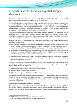  
13 
 
Opportunities for India as a global supply
destination
India’s strong position as a pharma supplier rests on its ability to provide high quality medicines backed 
by strong innovation capabilities and a structural cost advantage.  
The cost of manufacturing formulations in India remains 30‐40 percent lower than other comparative 
manufacturing hubs such as China and Eastern Europe, notwithstanding low productivity levels15
. This 
is driven by lower labour costs vis‐à‐vis other geographies16
. Despite inflationary trends, India’s labour 
cost advantage will sustain in the medium to long term, especially if Indian companies can improve 
productivity through operational excellence and digital initiatives.  
The supply of local talent into the pharma industry (e.g., B.Pharm, M.Pharm, B.Sc.) is stronger than in 
countries  such  as  China.  Indian  pharma  companies  are  foraying  into  complex  products  (e.g., 
microspheres, liposomes, emulsions), building capabilities in R&D and the manufacturing of these 
products while still ensuring the required quality.  
However, the industry is also facing several challenges in supplying to export markets, which must be 
addressed going forward.  
■ The increasing pricing pressure in the regulated market is squeezing margins and profitability. Key 
drivers  include  customer  consolidation,  greater  competition  in  commoditized,  easy‐to‐
manufacture products with increased ANDA approvals, and a slowdown in new launches.   
■ Another key challenge stems from compliance issues affecting the reliability of supply. While many 
Indian companies have fared well in regulatory audits over the last year and seem to be emerging 
out of remediation, others continue to face challenges.  
■ India continues to rely on imports of key starting materials, intermediates and API’s for, China with 
the share of dependence increasing over time. This potentially exposes us to raw material supply 
disruptions and pricing volatility. 
There is an opportunity for India Pharma to drive growth by building on the cost advantage, and 
improving reliability of supply—major buying criteria for customers. Three priority areas thus emerge 
for Indian pharmaceutical companies:  
■ Build stronger quality systems and achieve full compliance  
■ Re‐focus efforts on operational excellence  
■ Alternate sourcing and self‐sufficiency in APIs / intermediates 
These imperatives are inter‐related—operational excellence is a strong enabler of quality and supply 
reliability.  Analysis  based  on  McKinsey’s  proprietary  POBOS  database  of  global  pharmaceutical 
manufacturing sites shows that the sites with the best quality performance also often have the best 
operations performance.  
Institutionalizing quality and compliance excellence  
The last few years have seen Indian pharmaceutical manufacturers experience intense regulatory 
scrutiny and numerous compliance challenges in meeting the evolving cGMP requirements. However, 
similar trends are seen at leading pharma companies in other major manufacturing hubs as well—
                                                            
15
 POBOS‐ McKinsey’s proprietary pharma operations benchmarking 
16
 POBOS‐ McKinsey’s proprietary pharma operations benchmarking 
 